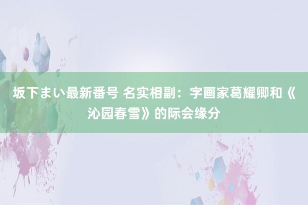 坂下まい最新番号 名实相副：字画家葛耀卿和《沁园春雪》的际会缘分