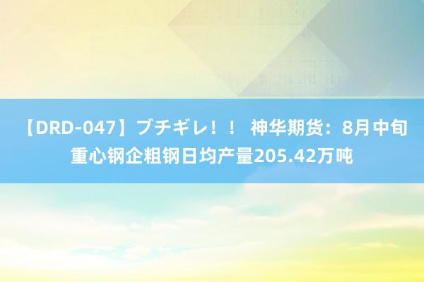 【DRD-047】ブチギレ！！ 神华期货：8月中旬重心钢企粗钢日均产量205.42万吨