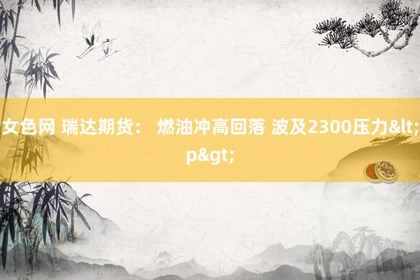 女色网 瑞达期货： 燃油冲高回落 波及2300压力<p>