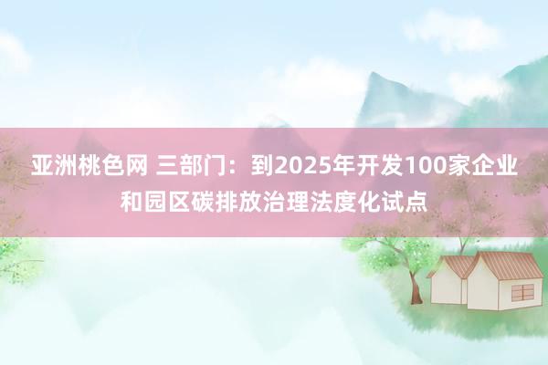 亚洲桃色网 三部门：到2025年开发100家企业和园区碳排放治理法度化试点