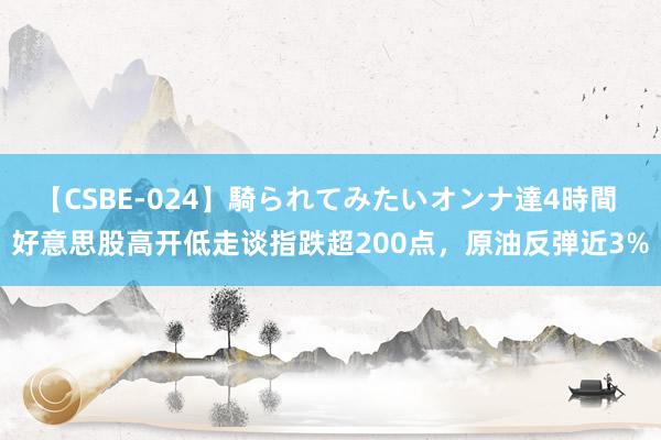 【CSBE-024】騎られてみたいオンナ達4時間 好意思股高开低走谈指跌超200点，原油反弹近3%