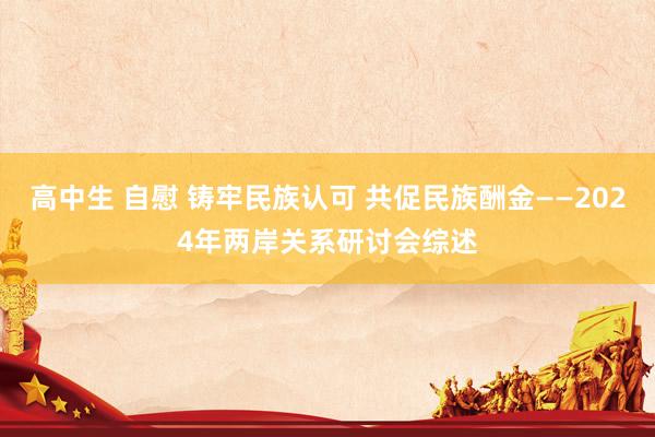 高中生 自慰 铸牢民族认可 共促民族酬金——2024年两岸关系研讨会综述