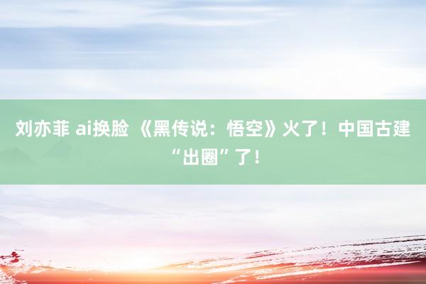 刘亦菲 ai换脸 《黑传说：悟空》火了！中国古建“出圈”了！