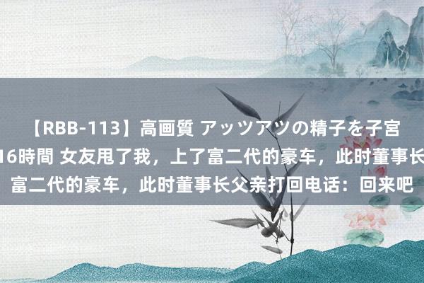 【RBB-113】高画質 アッツアツの精子を子宮に孕ませ中出し120発16時間 女友甩了我，上了富二代的豪车，此时董事长父亲打回电话：回来吧