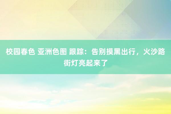 校园春色 亚洲色图 跟踪：告别摸黑出行，火沙路街灯亮起来了
