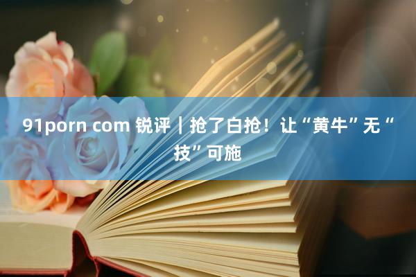 91porn com 锐评｜抢了白抢！让“黄牛”无“技”可施