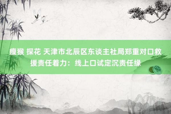 瘦猴 探花 天津市北辰区东谈主社局郑重对口救援责任着力：线上口试定沉责任缘