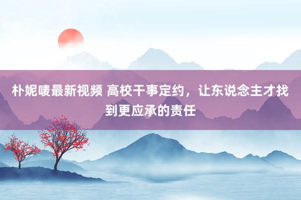 朴妮唛最新视频 高校干事定约，让东说念主才找到更应承的责任