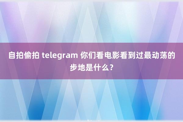 自拍偷拍 telegram 你们看电影看到过最动荡的步地是什么?