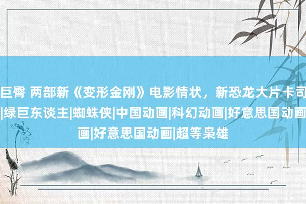 巨臀 两部新《变形金刚》电影情状，新恐龙大片卡司阐述|漫威|绿巨东谈主|蜘蛛侠|中国动画|科幻动画|好意思国动画|超等枭雄