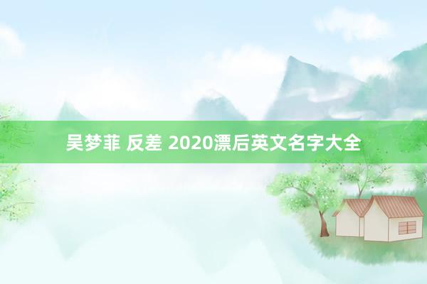 吴梦菲 反差 2020漂后英文名字大全