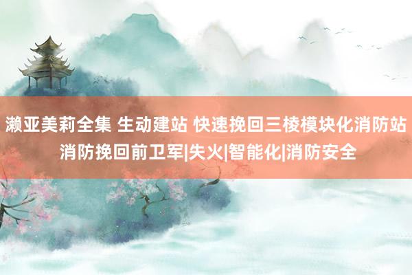 濑亚美莉全集 生动建站 快速挽回三棱模块化消防站 消防挽回前卫军|失火|智能化|消防安全
