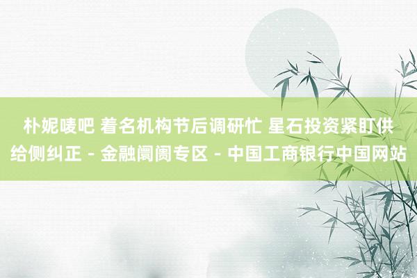 朴妮唛吧 着名机构节后调研忙 星石投资紧盯供给侧纠正－金融阛阓专区－中国工商银行中国网站