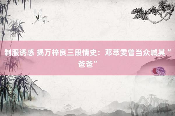 制服诱惑 揭万梓良三段情史：邓萃雯曾当众喊其“爸爸”