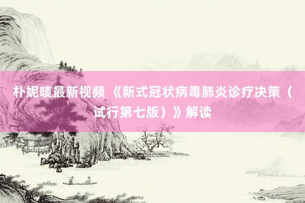 朴妮唛最新视频 《新式冠状病毒肺炎诊疗决策（试行第七版）》解读