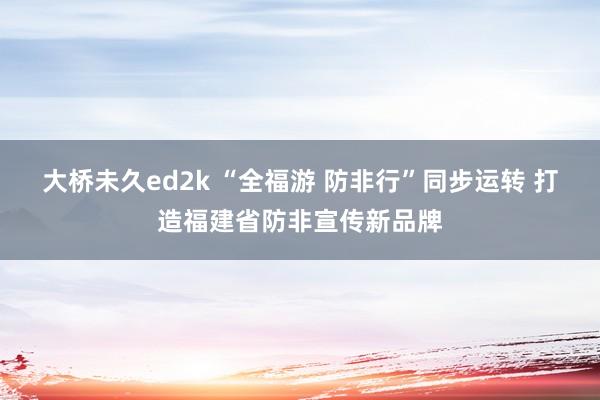 大桥未久ed2k “全福游 防非行”同步运转 打造福建省防非宣传新品牌