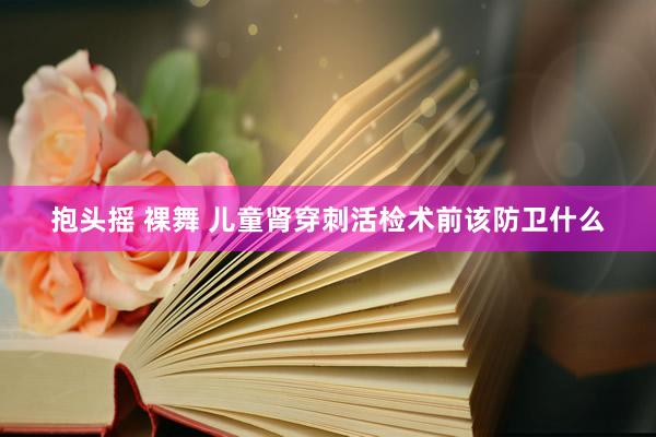 抱头摇 裸舞 儿童肾穿刺活检术前该防卫什么