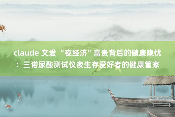 claude 文爱 “夜经济”富贵背后的健康隐忧：三诺尿酸测试仪夜生存爱好者的健康管家