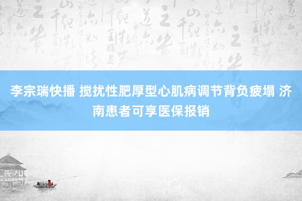 李宗瑞快播 搅扰性肥厚型心肌病调节背负疲塌 济南患者可享医保报销