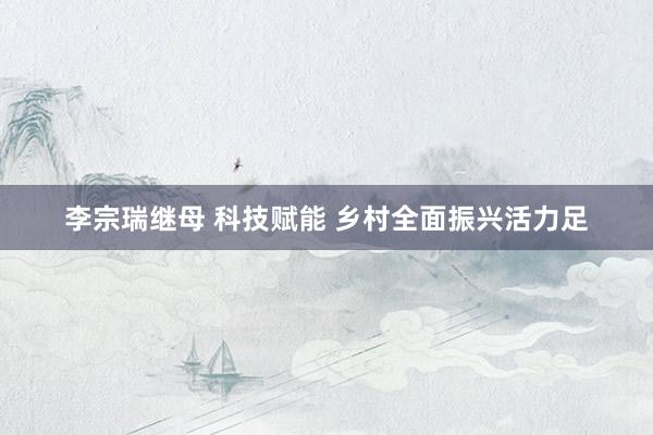 李宗瑞继母 科技赋能 乡村全面振兴活力足