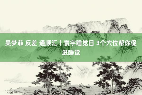 吴梦菲 反差 通顺汇丨寰宇睡觉日 3个穴位帮你促进睡觉