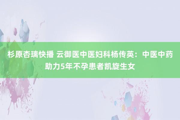 杉原杏璃快播 云御医中医妇科杨传英：中医中药助力5年不孕患者凯旋生女