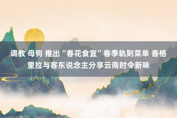 调教 母狗 推出“春花食宜”春季轨则菜单 香格里拉与客东说念主分享云南时令新味