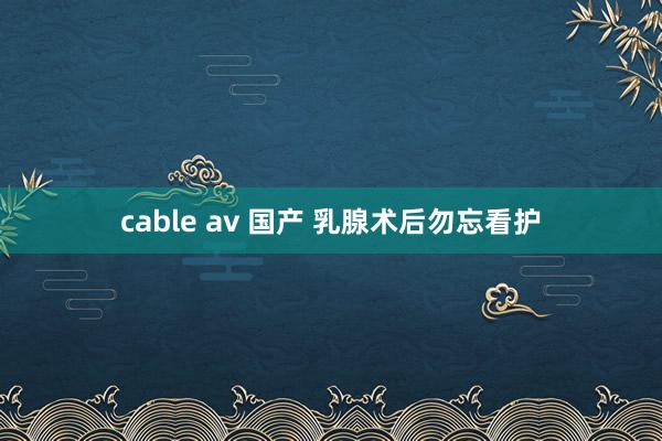 cable av 国产 乳腺术后勿忘看护