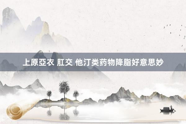上原亞衣 肛交 他汀类药物降脂好意思妙