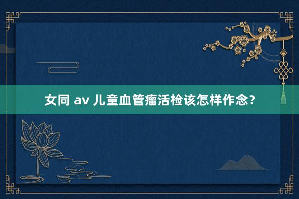 女同 av 儿童血管瘤活检该怎样作念？