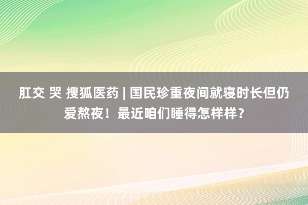 肛交 哭 搜狐医药 | 国民珍重夜间就寝时长但仍爱熬夜！最近咱们睡得怎样样？