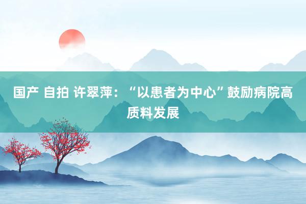 国产 自拍 许翠萍：“以患者为中心”鼓励病院高质料发展