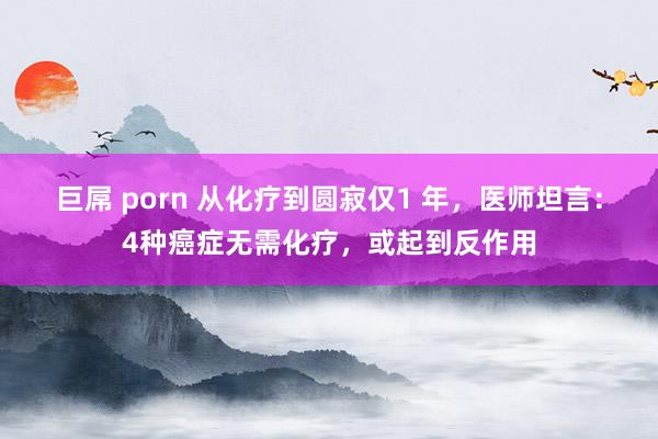 巨屌 porn 从化疗到圆寂仅1 年，医师坦言：4种癌症无需化疗，或起到反作用