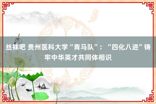 丝袜吧 贵州医科大学“青马队”：“四化八进”铸牢中华英才共同体相识