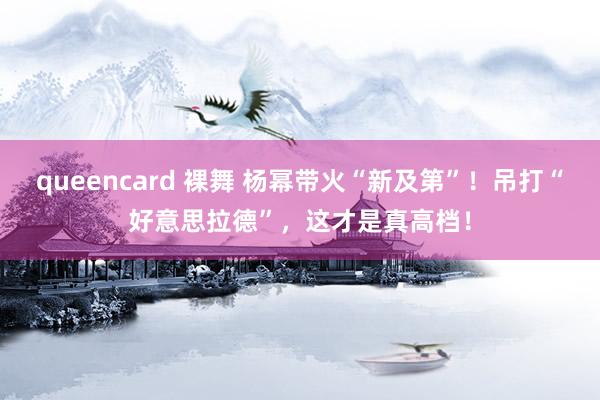 queencard 裸舞 杨幂带火“新及第”！吊打“好意思拉德”，这才是真高档！