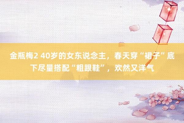 金瓶梅2 40岁的女东说念主，春天穿“裙子”底下尽量搭配“粗跟鞋”，欢然又洋气
