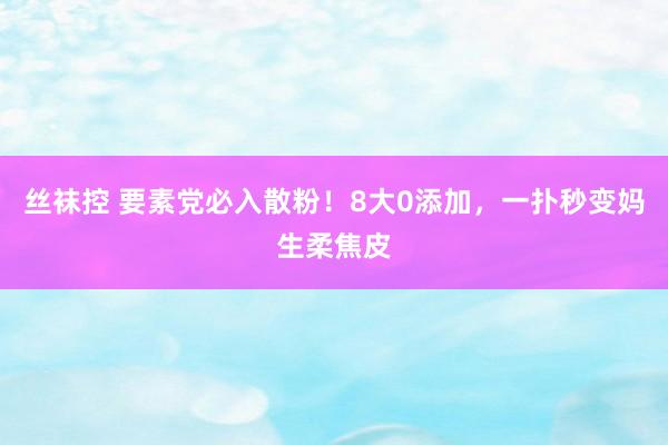 丝袜控 要素党必入散粉！8大0添加，一扑秒变妈生柔焦皮