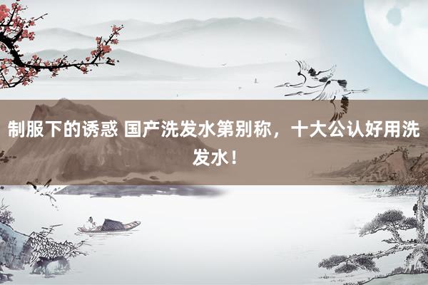 制服下的诱惑 国产洗发水第别称，十大公认好用洗发水！