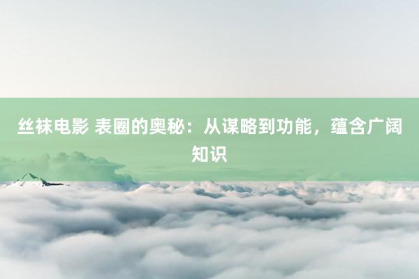 丝袜电影 表圈的奥秘：从谋略到功能，蕴含广阔知识