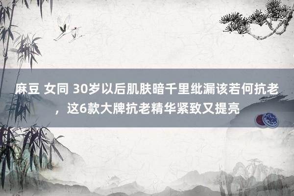 麻豆 女同 30岁以后肌肤暗千里纰漏该若何抗老，这6款大牌抗老精华紧致又提亮