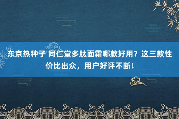 东京热种子 同仁堂多肽面霜哪款好用？这三款性价比出众，用户好评不断！