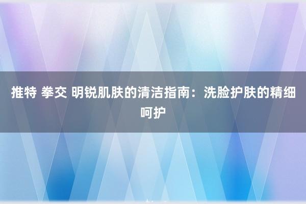 推特 拳交 明锐肌肤的清洁指南：洗脸护肤的精细呵护