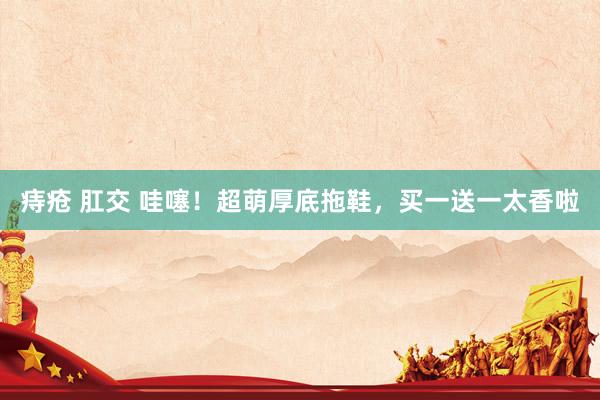 痔疮 肛交 哇噻！超萌厚底拖鞋，买一送一太香啦