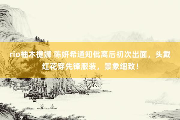 rio柚木提娜 陈妍希通知仳离后初次出面，头戴红花穿先锋服装，景象细致！
