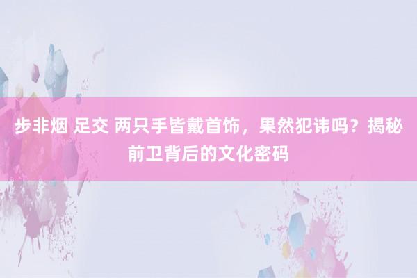 步非烟 足交 两只手皆戴首饰，果然犯讳吗？揭秘前卫背后的文化密码