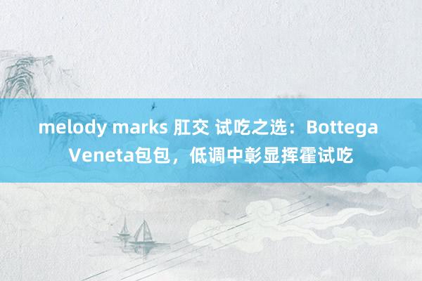 melody marks 肛交 试吃之选：Bottega Veneta包包，低调中彰显挥霍试吃