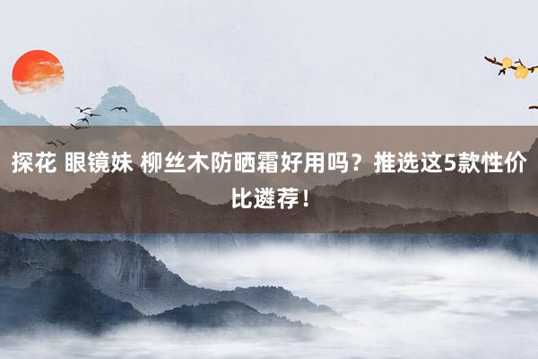 探花 眼镜妹 柳丝木防晒霜好用吗？推选这5款性价比遴荐！