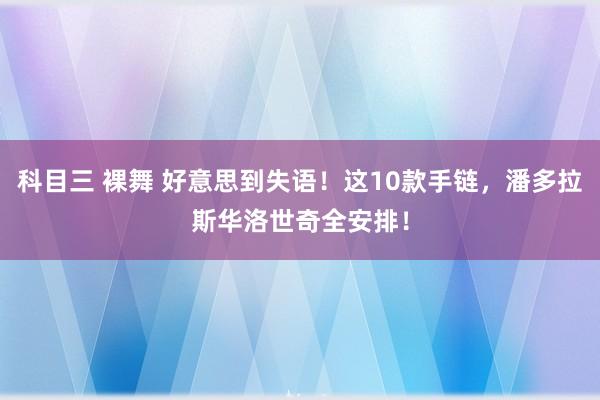 科目三 裸舞 好意思到失语！这10款手链，潘多拉斯华洛世奇全安排！