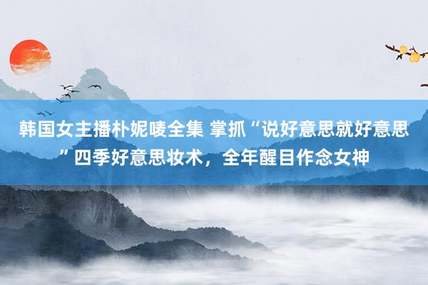 韩国女主播朴妮唛全集 掌抓“说好意思就好意思”四季好意思妆术，全年醒目作念女神