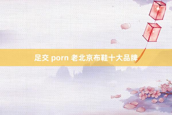 足交 porn 老北京布鞋十大品牌